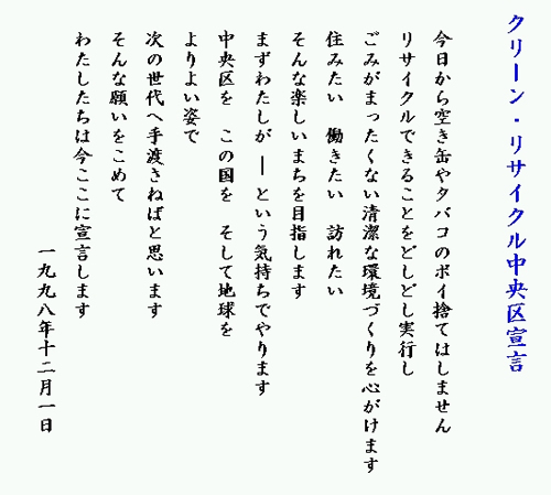 クリーン・リサイクル中央区宣言 今日から空き缶やタバコのポイ捨てはしません リサイクルできることをどしどし実行し ごみがまったくない清潔な環境づくりを心がけます 住みたい 働きたい 訪れたい そんな楽しいまちを目指します まずわたしが という気持ちでやります 中央区を この国を そして地球を よりよい姿で 次の世代へ手渡さねばと思います そんな願いをこめて わたしたちは今ここに宣言します 1998年12月1日