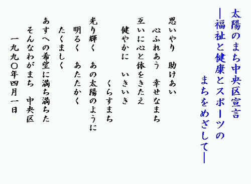 太陽のまち中央区宣言 福祉と健康とスポーツのまちをめざして 思いやり 助けあい 心ふれあう 幸せなまち 互いに心と体をきたえ 健やかに いきいき くらすまち 光り輝く あの太陽のように 明るく あたたかく たくましく あすへの希望に満ち満ちた そんなわがまち 中央区 1990年4月1日