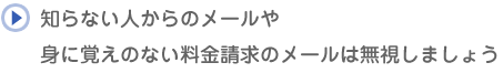 知らない人からのメールや身に覚えのない料金請求のメールは無視しましょう