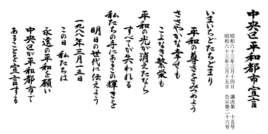 中央区平和都市宣言 いまいちどたちどまり 平和の尊さをみつめよう ささやかな幸せも こよなき繁栄も 平和の光が消えたなら すべてが失われる 私たちの手にあるこの輝きを 明日の世代に伝えよう 1988年3月15日 この日 私たちは 永遠の平和を願い 中央区が平和都市で あることを宣言する